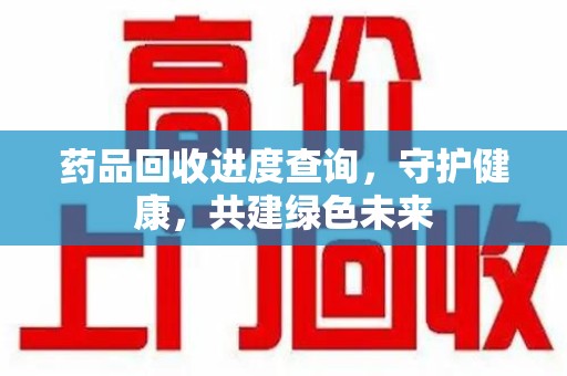 许昌药品回收进度查询，守护健康，共建绿色未来