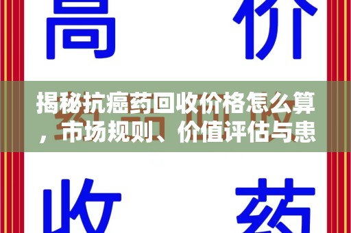 贵阳揭秘抗癌药回收价格怎么算，市场规则、价值评估与患者权益