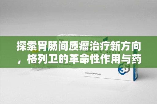三亚探索胃肠间质瘤治疗新方向，格列卫的革命性作用与药物回收的意义