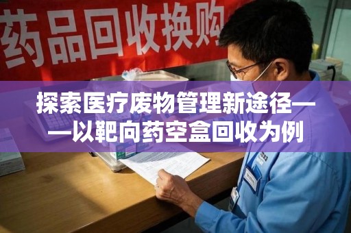 深圳探索医疗废物管理新途径——以靶向药空盒回收为例