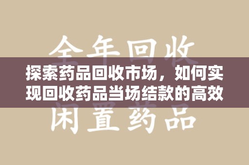 东莞探索药品回收市场，如何实现回收药品当场结款的高效模式