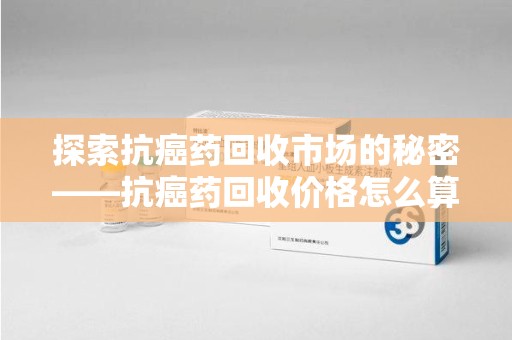 唐山探索抗癌药回收市场的秘密——抗癌药回收价格怎么算？