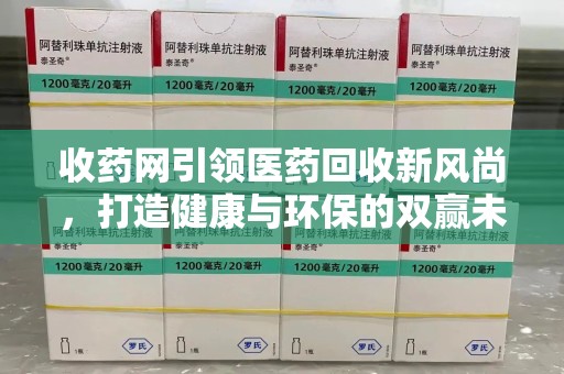 周口收药网引领医药回收新风尚，打造健康与环保的双赢未来