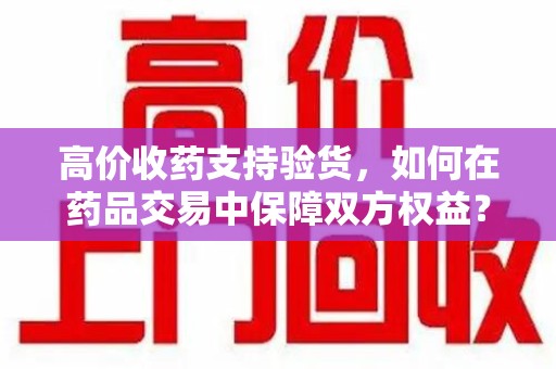 泉州高价收药支持验货，如何在药品交易中保障双方权益？