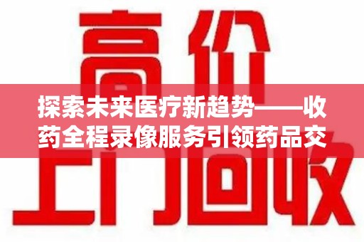 九江探索未来医疗新趋势——收药全程录像服务引领药品交付安全新篇章