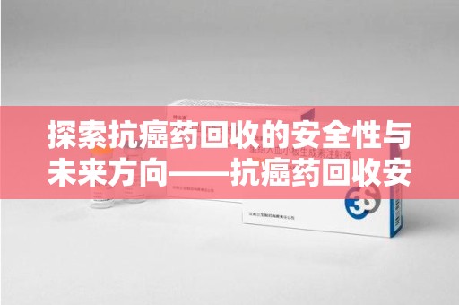 济宁探索抗癌药回收的安全性与未来方向——抗癌药回收安全吗