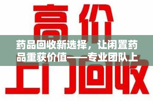 乌鲁木齐药品回收新选择，让闲置药品重获价值——专业团队上门收药服务