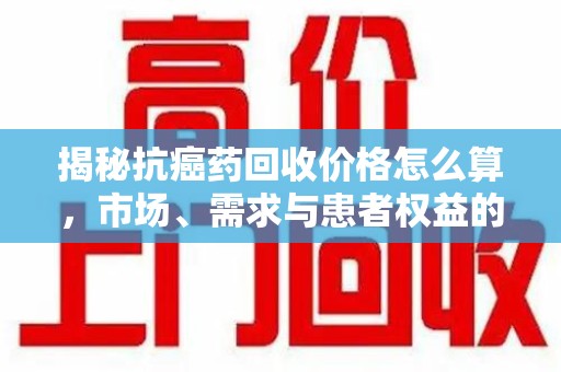济宁揭秘抗癌药回收价格怎么算，市场、需求与患者权益的平衡之道