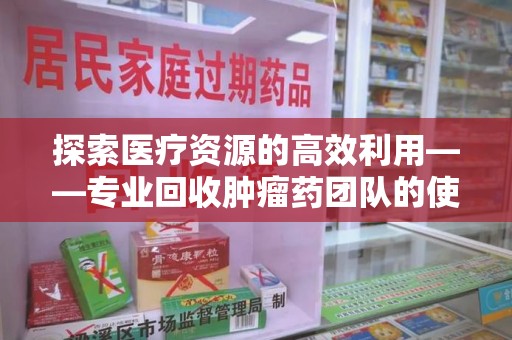长春探索医疗资源的高效利用——专业回收肿瘤药团队的使命与实践