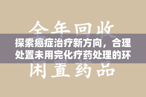 许昌探索癌症治疗新方向，合理处置未用完化疗药处理的环保路径