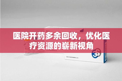 新乡医院开药多余回收，优化医疗资源的崭新视角