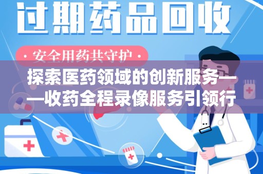周口探索医药领域的创新服务——收药全程录像服务引领行业新趋势