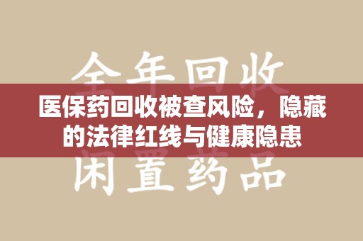 新乡医保药回收被查风险，隐藏的法律红线与健康隐患