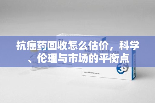 成都抗癌药回收怎么估价，科学、伦理与市场的平衡点