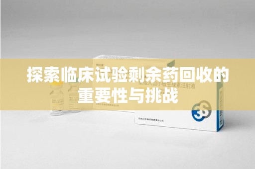 宁德探索临床试验剩余药回收的重要性与挑战