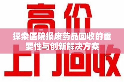 昆明探索医院报废药品回收的重要性与创新解决方案