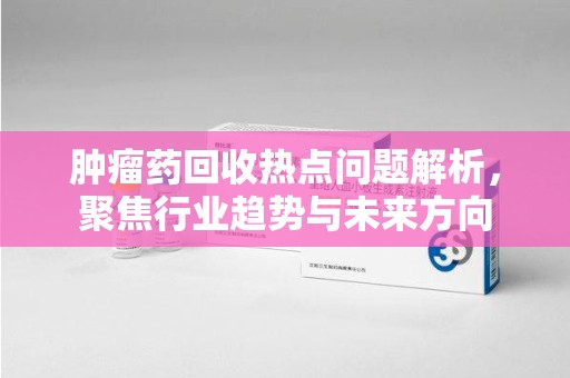芜湖肿瘤药回收热点问题解析，聚焦行业趋势与未来方向