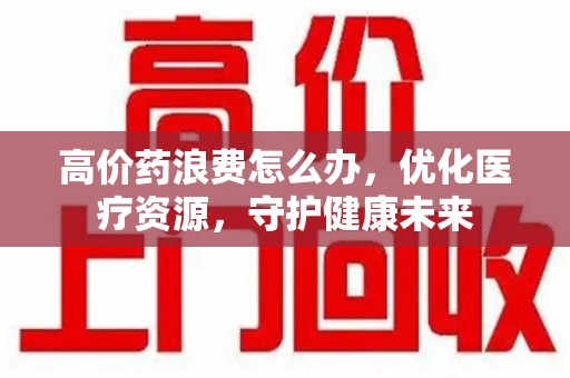 广州高价药浪费怎么办，优化医疗资源，守护健康未来