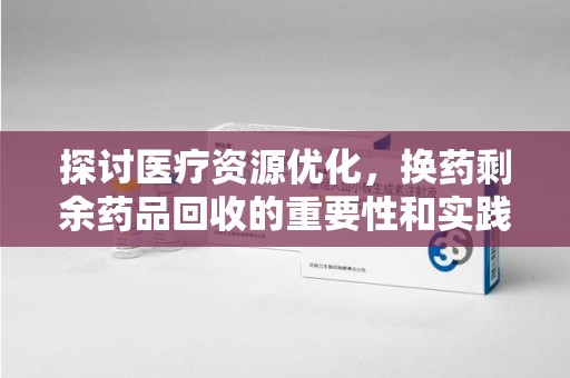 长沙探讨医疗资源优化，换药剩余药品回收的重要性和实践路径