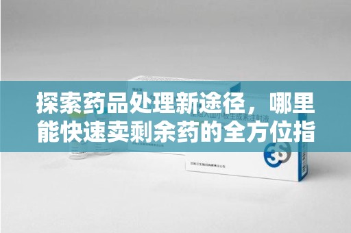 宜春探索药品处理新途径，哪里能快速卖剩余药的全方位指南