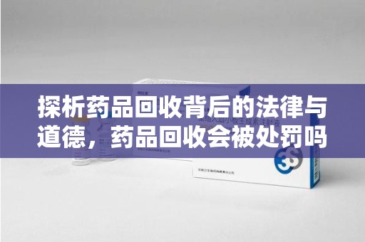 淮安探析药品回收背后的法律与道德，药品回收会被处罚吗，你真的了解吗？