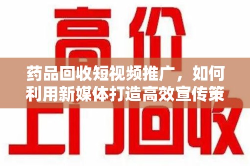 惠州药品回收短视频推广，如何利用新媒体打造高效宣传策略