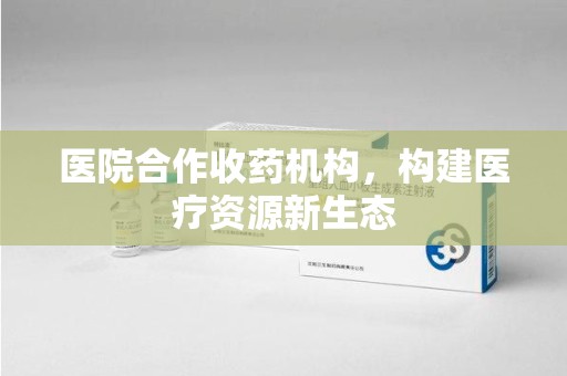 揭阳医院合作收药机构，构建医疗资源新生态